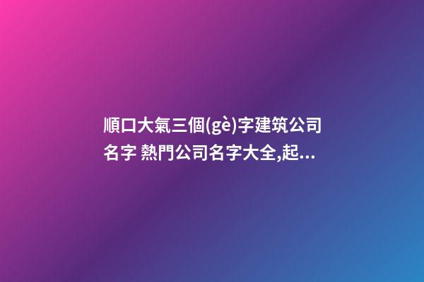 順口大氣三個(gè)字建筑公司名字 熱門公司名字大全,起名之家
